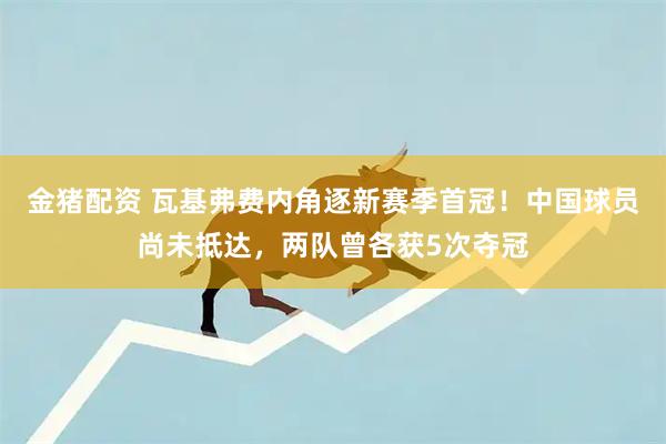 金猪配资 瓦基弗费内角逐新赛季首冠!中国球员尚未抵达,两队曾各获5次夺冠