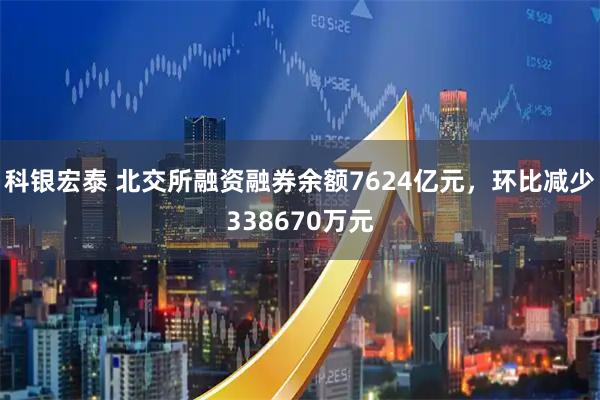 科银宏泰 北交所融资融券余额7624亿元，环比减少338670万元