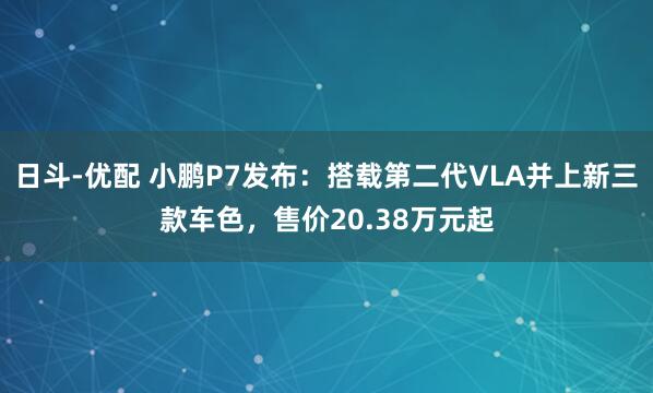 日斗-优配 小鹏P7发布：搭载第二代VLA并上新三款车色，售价20.38万元起