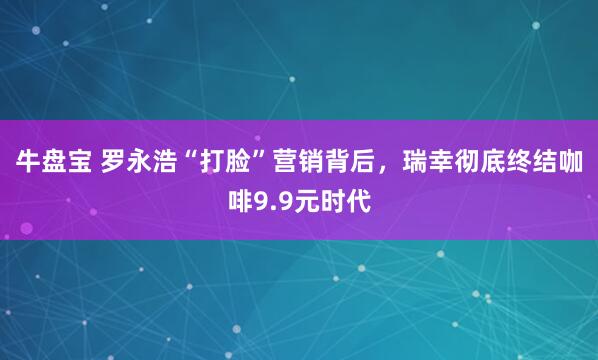 牛盘宝 罗永浩“打脸”营销背后,瑞幸彻底终结咖啡9.9元时代