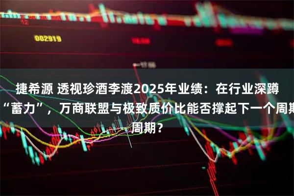 捷希源 透视珍酒李渡2025年业绩：在行业深蹲中“蓄力”，万商联盟与极致质价比能否撑起下一个周期？