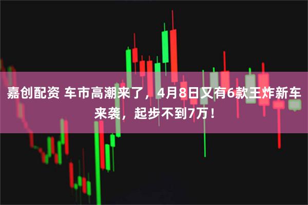 嘉创配资 车市高潮来了,4月8日又有6款王炸新车来袭,起步不到7万!